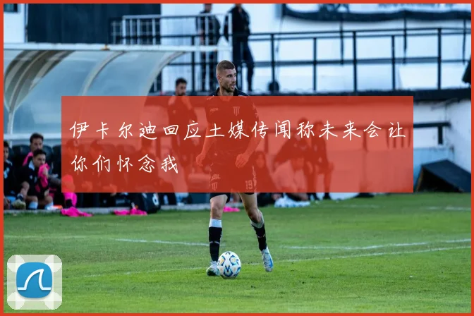 伊卡尔迪回应土媒传闻称未来会让你们怀念我