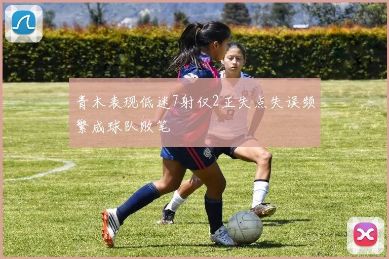 青木表现低迷7射仅2正失点失误频繁成球队败笔