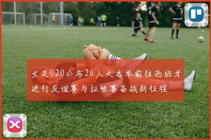 女足U20公布26人大名单前往西班牙进行友谊赛与拉练赛备战新征程