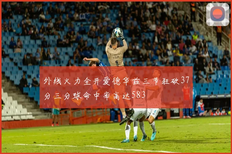 外线火力全开爱德华兹三节狂砍37分三分球命中率高达583