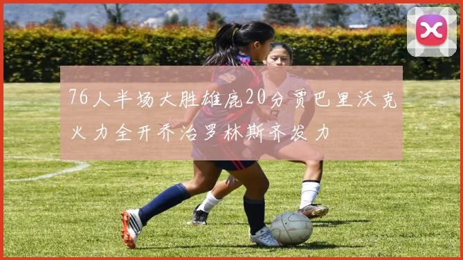 76人半场大胜雄鹿20分贾巴里沃克火力全开乔治罗林斯齐发力