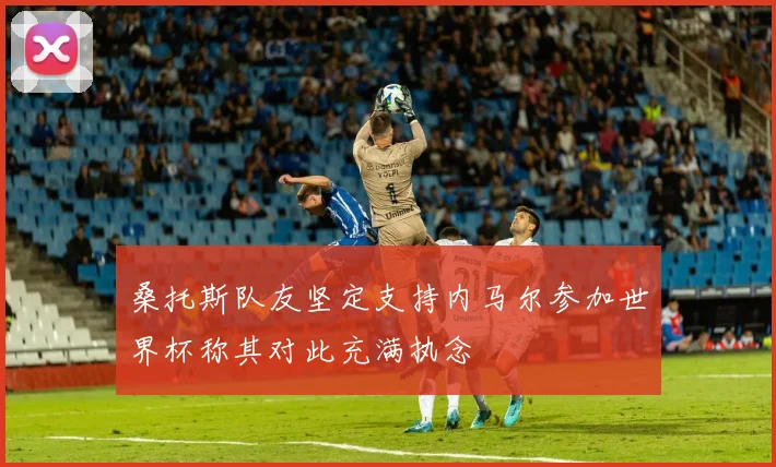 桑托斯队友坚定支持内马尔参加世界杯称其对此充满执念