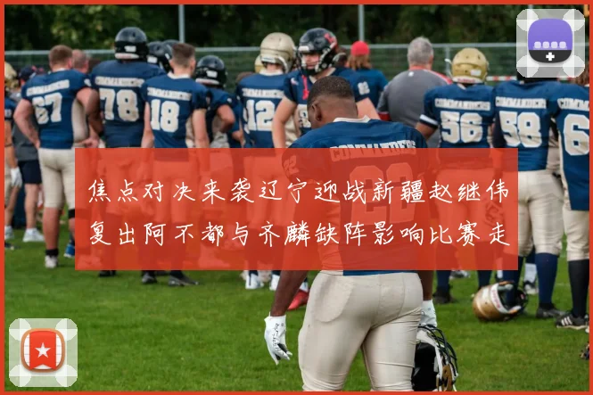 焦点对决来袭辽宁迎战新疆赵继伟复出阿不都与齐麟缺阵影响比赛走势