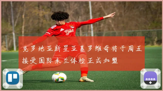 克罗地亚新星亚基罗维奇将于周五接受国际米兰体检正式加盟