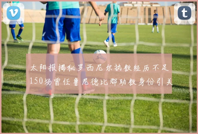 太阳报揭秘罗西尼尔执教经历不足150场曾任鲁尼德比郡助教身份引关注