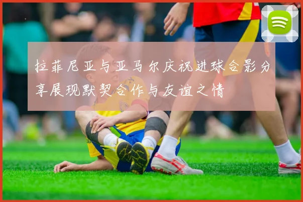 拉菲尼亚与亚马尔庆祝进球合影分享展现默契合作与友谊之情