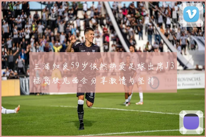 三浦知良59岁依然热爱足球出席J3福岛联见面会分享激情与坚持