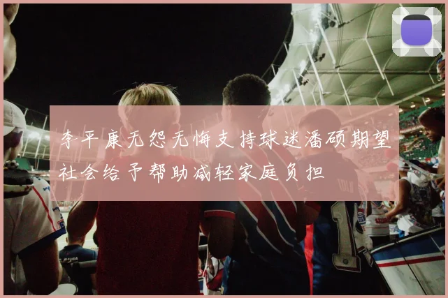 李平康无怨无悔支持球迷潘硕期望社会给予帮助减轻家庭负担