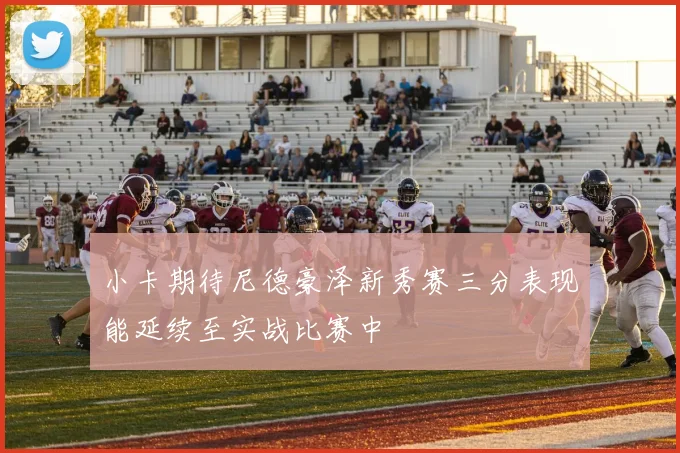 小卡期待尼德豪泽新秀赛三分表现能延续至实战比赛中