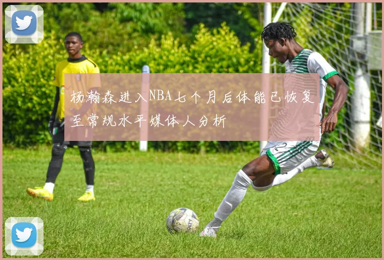 杨瀚森进入NBA七个月后体能已恢复至常规水平媒体人分析
