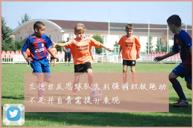 兰德尔反思球队失利强调积极跑动不足并自责需提升表现