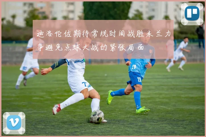 迪洛伦佐期待常规时间战胜米兰力争避免点球大战的紧张局面