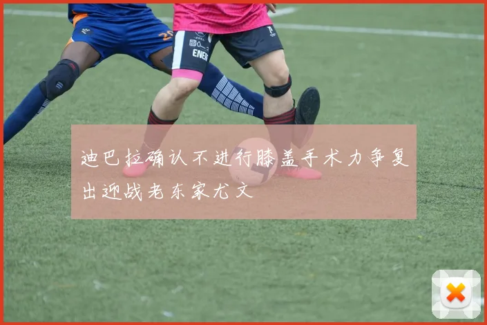 迪巴拉确认不进行膝盖手术力争复出迎战老东家尤文