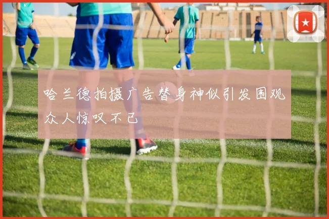 哈兰德拍摄广告替身神似引发围观众人惊叹不已