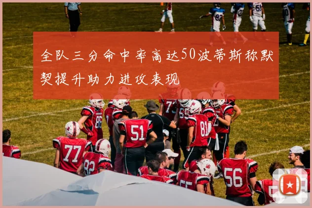 全队三分命中率高达50波蒂斯称默契提升助力进攻表现