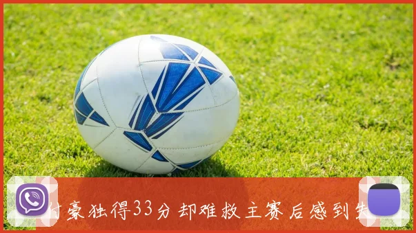 付豪独得33分却难救主赛后感到失落球队未能赢得比赛