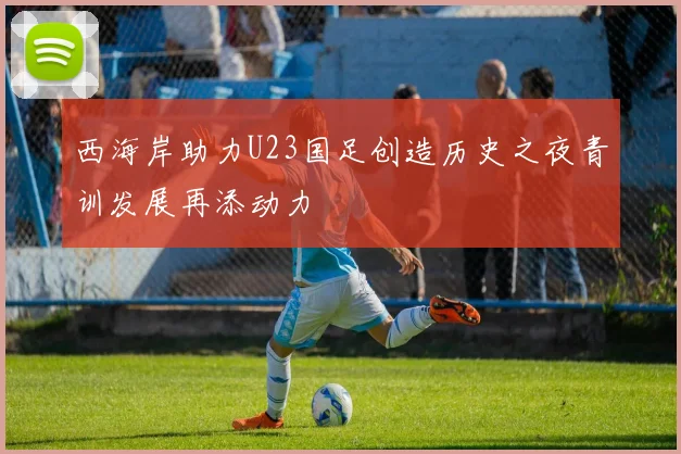 西海岸助力U23国足创造历史之夜青训发展再添动力