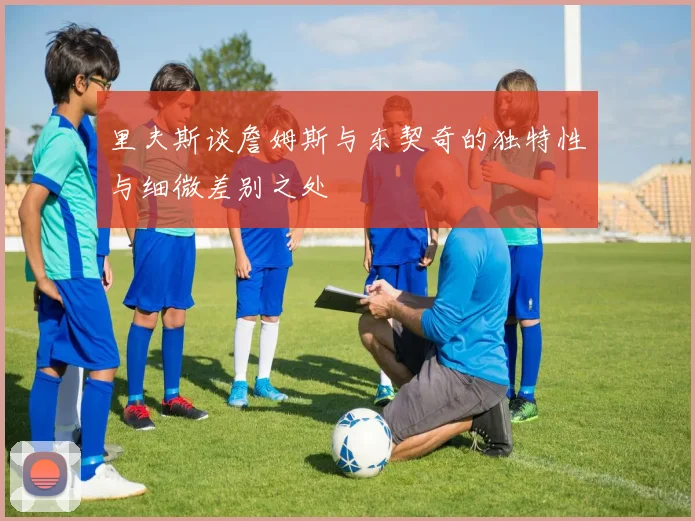 里夫斯谈詹姆斯与东契奇的独特性与细微差别之处