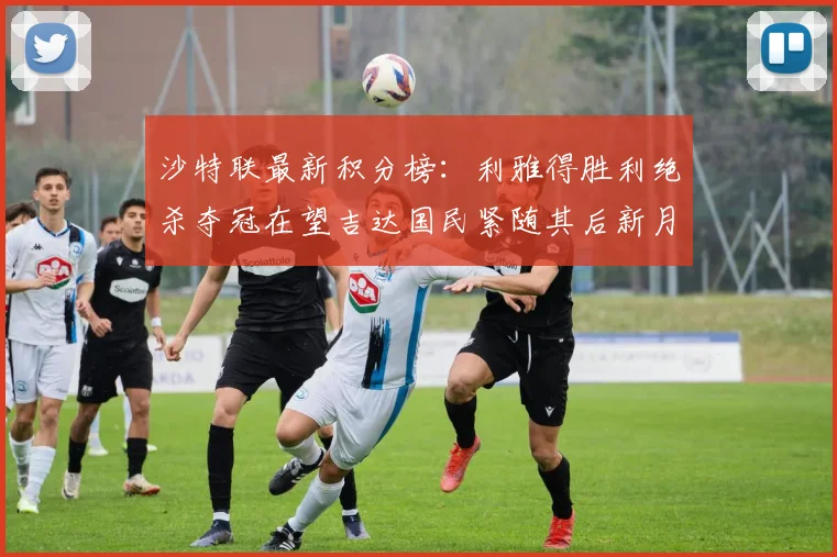 沙特联最新积分榜：利雅得胜利绝杀夺冠在望吉达国民紧随其后新月争夺激烈