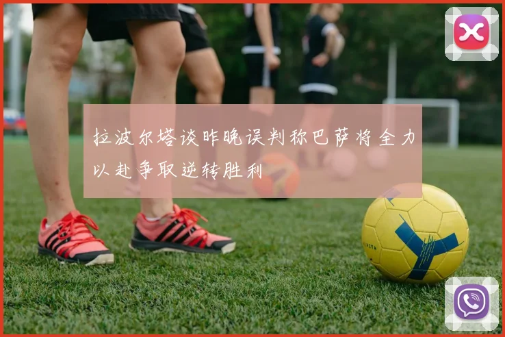 拉波尔塔谈昨晚误判称巴萨将全力以赴争取逆转胜利