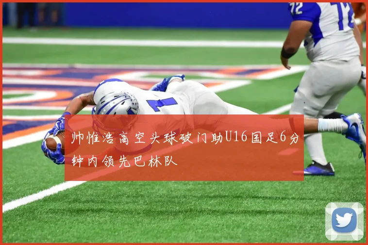 帅惟浩高空头球破门助U16国足6分钟内领先巴林队
