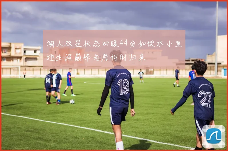 湖人双星状态回暖44分如饮水小里迎生涯巅峰老詹何时归来