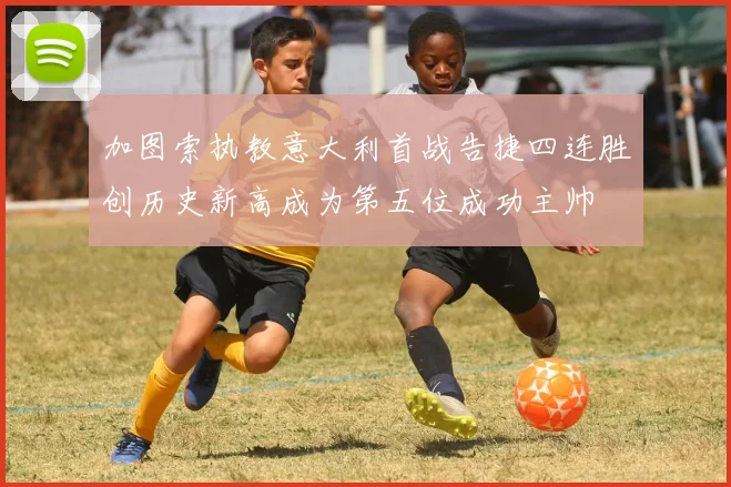 加图索执教意大利首战告捷四连胜创历史新高成为第五位成功主帅